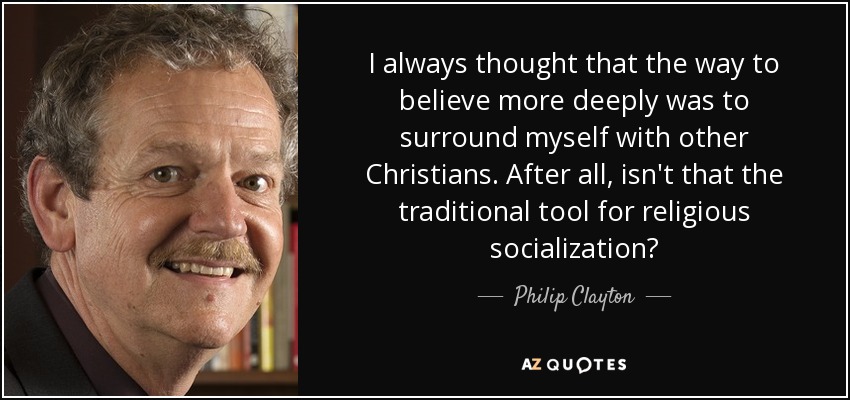 I always thought that the way to believe more deeply was to surround myself with other Christians. After all, isn't that the traditional tool for religious socialization? - Philip Clayton