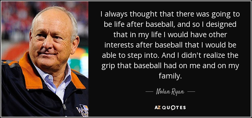 I always thought that there was going to be life after baseball, and so I designed that in my life I would have other interests after baseball that I would be able to step into. And I didn't realize the grip that baseball had on me and on my family. - Nolan Ryan