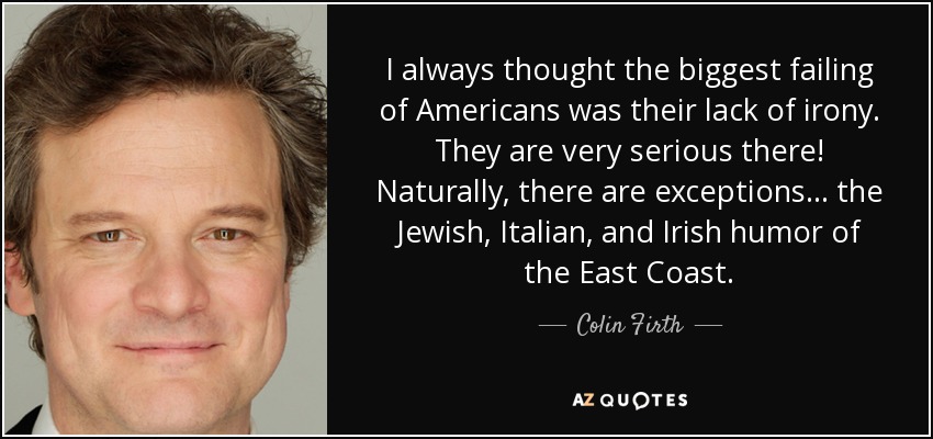 I always thought the biggest failing of Americans was their lack of irony. They are very serious there! Naturally, there are exceptions... the Jewish, Italian, and Irish humor of the East Coast. - Colin Firth