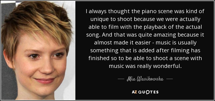 I always thought the piano scene was kind of unique to shoot because we were actually able to film with the playback of the actual song. And that was quite amazing because it almost made it easier - music is usually something that is added after filming has finished so to be able to shoot a scene with music was really wonderful. - Mia Wasikowska