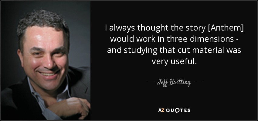 I always thought the story [Anthem] would work in three dimensions - and studying that cut material was very useful. - Jeff Britting