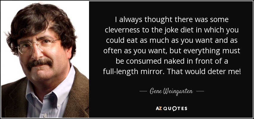 I always thought there was some cleverness to the joke diet in which you could eat as much as you want and as often as you want, but everything must be consumed naked in front of a full-length mirror. That would deter me! - Gene Weingarten