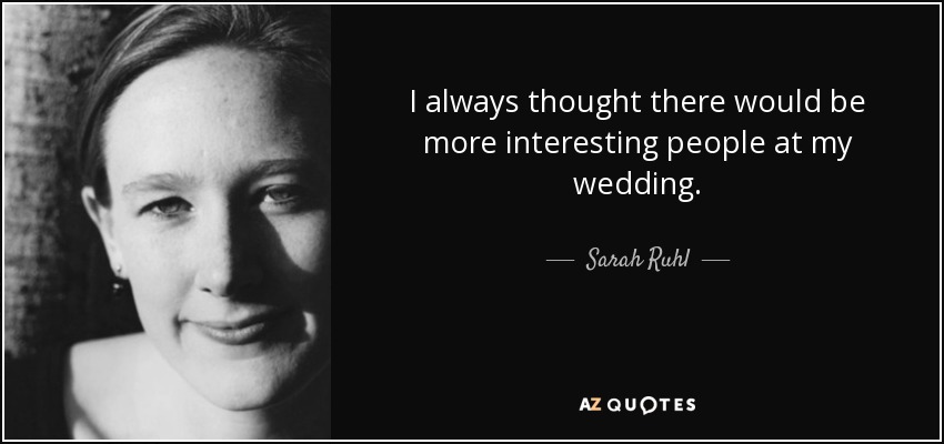 I always thought there would be more interesting people at my wedding. - Sarah Ruhl