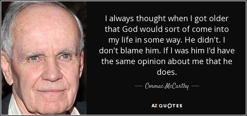 I always thought when I got older that God would sort of come into my life in some way. He didn't. I don't blame him. If I was him I'd have the same opinion about me that he does. - Cormac McCarthy