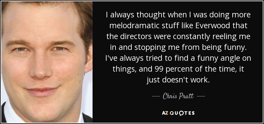 I always thought when I was doing more melodramatic stuff like Everwood that the directors were constantly reeling me in and stopping me from being funny. I've always tried to find a funny angle on things, and 99 percent of the time, it just doesn't work. - Chris Pratt