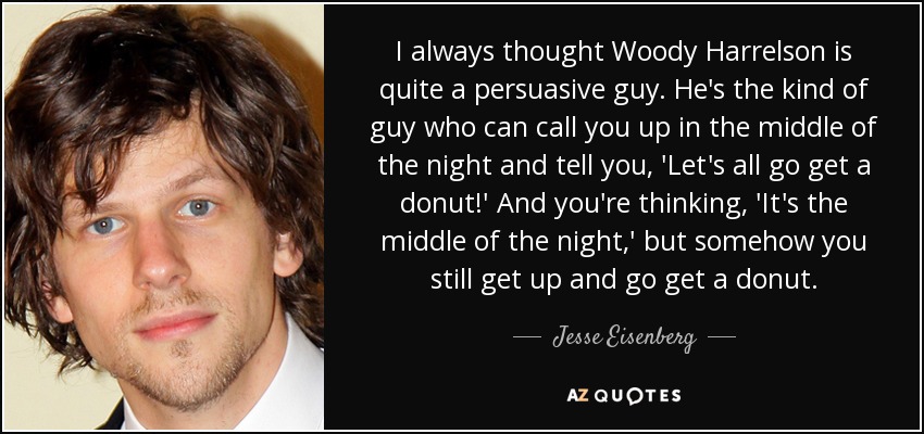 I always thought Woody Harrelson is quite a persuasive guy. He's the kind of guy who can call you up in the middle of the night and tell you, 'Let's all go get a donut!' And you're thinking, 'It's the middle of the night,' but somehow you still get up and go get a donut. - Jesse Eisenberg