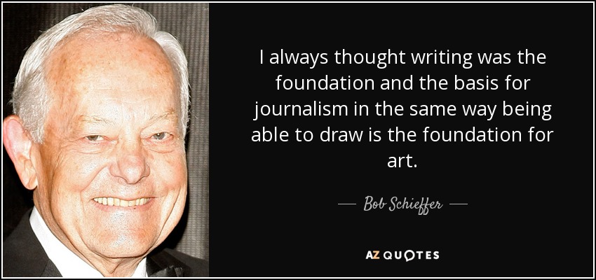 I always thought writing was the foundation and the basis for journalism in the same way being able to draw is the foundation for art. - Bob Schieffer