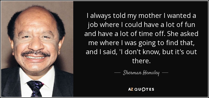 I always told my mother I wanted a job where I could have a lot of fun and have a lot of time off. She asked me where I was going to find that, and I said, 'I don't know, but it's out there. - Sherman Hemsley