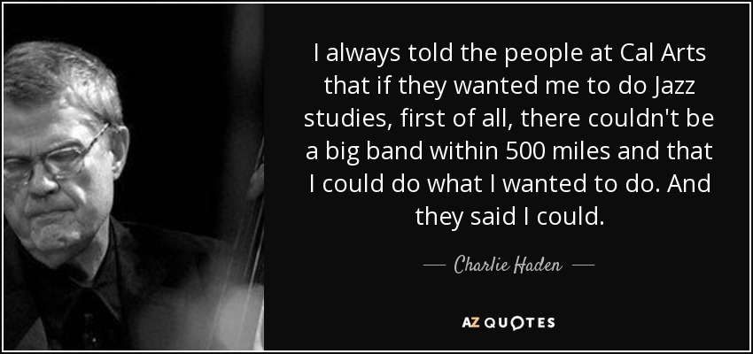 I always told the people at Cal Arts that if they wanted me to do Jazz studies, first of all, there couldn't be a big band within 500 miles and that I could do what I wanted to do. And they said I could. - Charlie Haden