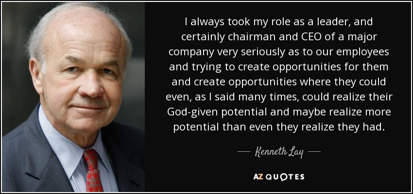 I always took my role as a leader, and certainly chairman and CEO of a major company very seriously as to our employees and trying to create opportunities for them and create opportunities where they could even, as I said many times, could realize their God-given potential and maybe realize more potential than even they realize they had. - Kenneth Lay