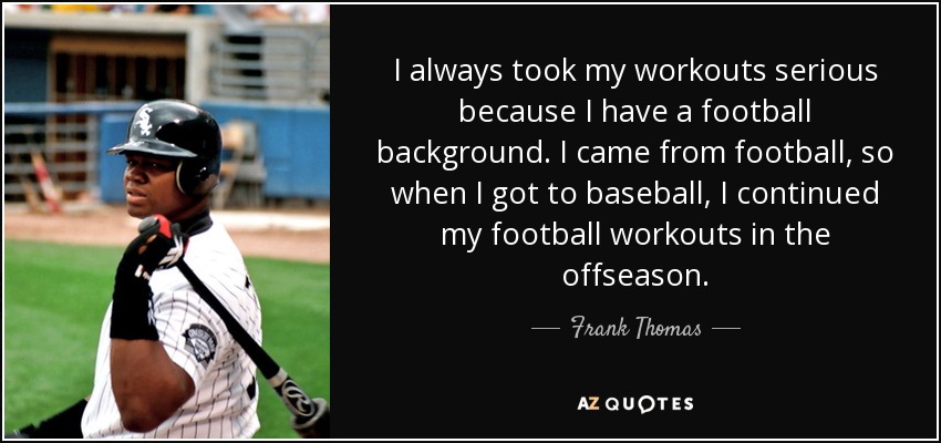 I always took my workouts serious because I have a football background. I came from football, so when I got to baseball, I continued my football workouts in the offseason. - Frank Thomas