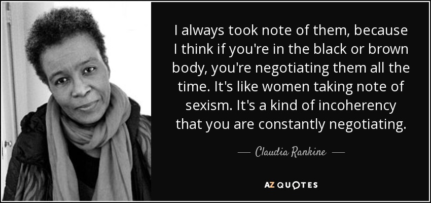 I always took note of them, because I think if you're in the black or brown body, you're negotiating them all the time. It's like women taking note of sexism. It's a kind of incoherency that you are constantly negotiating. - Claudia Rankine