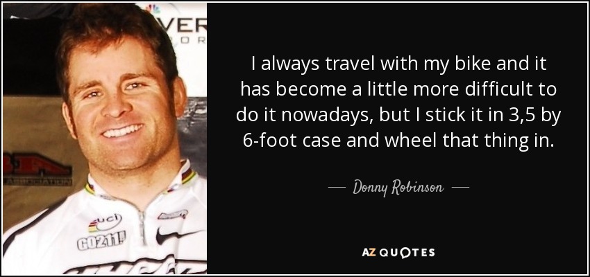 I always travel with my bike and it has become a little more difficult to do it nowadays, but I stick it in 3,5 by 6-foot case and wheel that thing in. - Donny Robinson