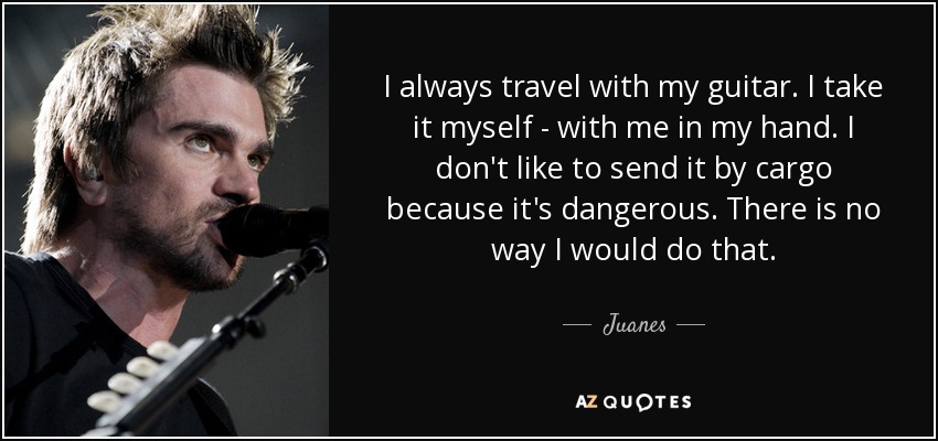 I always travel with my guitar. I take it myself - with me in my hand. I don't like to send it by cargo because it's dangerous. There is no way I would do that. - Juanes