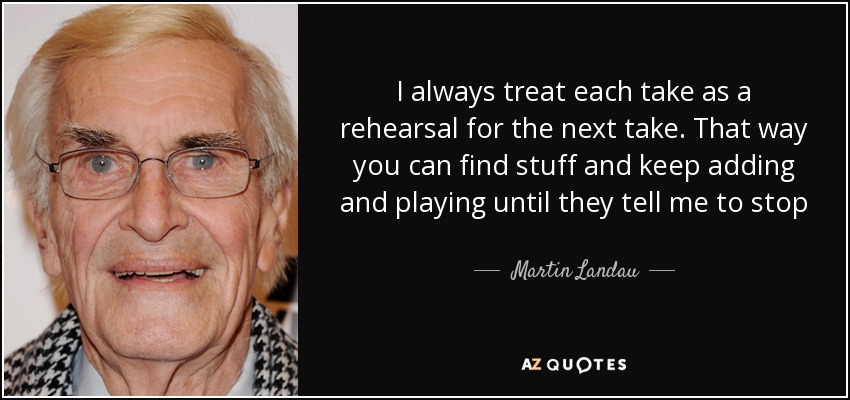 I always treat each take as a rehearsal for the next take. That way you can find stuff and keep adding and playing until they tell me to stop - Martin Landau