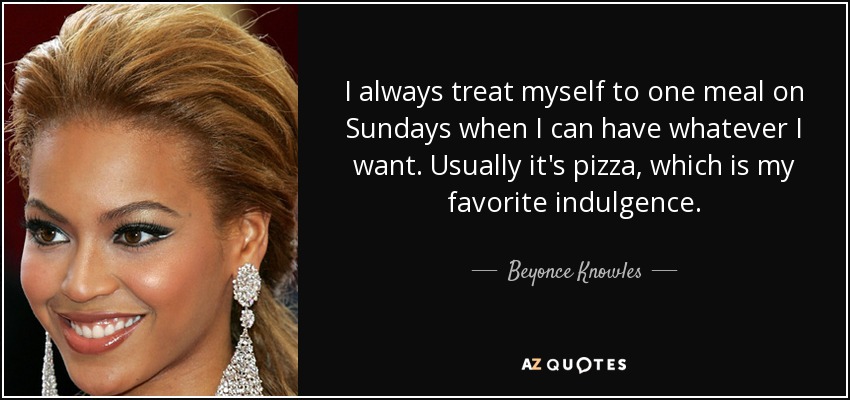 I always treat myself to one meal on Sundays when I can have whatever I want. Usually it's pizza, which is my favorite indulgence. - Beyonce Knowles