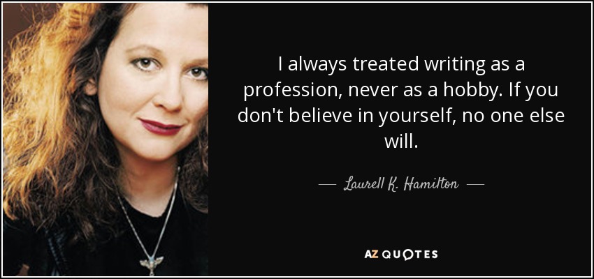 I always treated writing as a profession, never as a hobby. If you don't believe in yourself, no one else will. - Laurell K. Hamilton