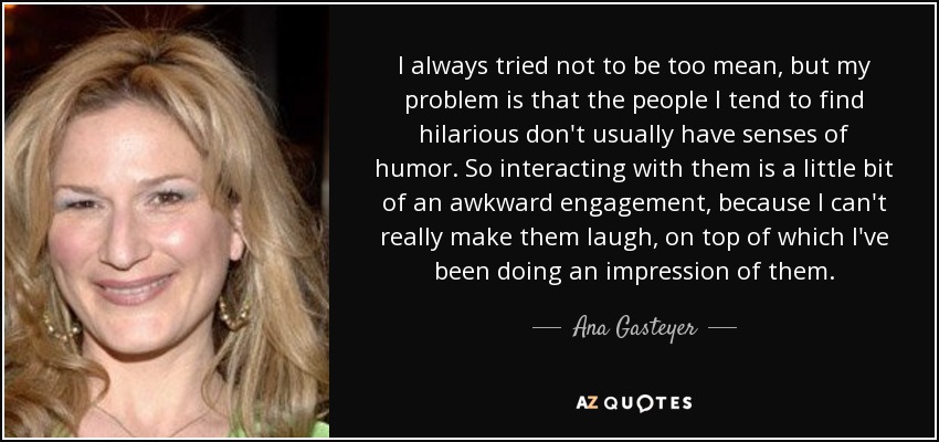 I always tried not to be too mean, but my problem is that the people I tend to find hilarious don't usually have senses of humor. So interacting with them is a little bit of an awkward engagement, because I can't really make them laugh, on top of which I've been doing an impression of them. - Ana Gasteyer