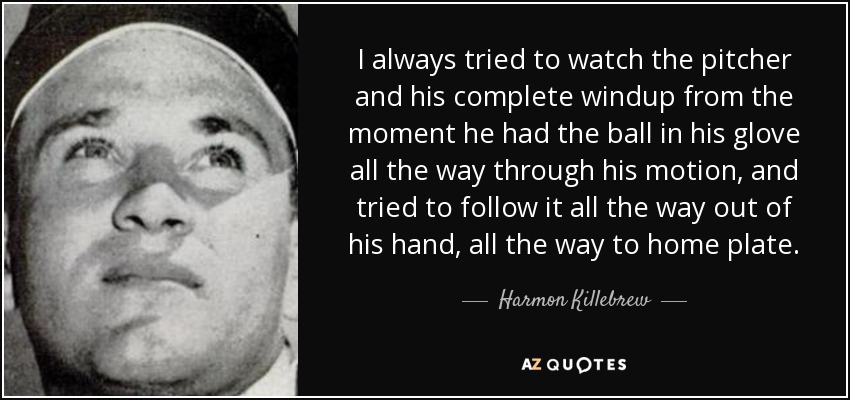 I always tried to watch the pitcher and his complete windup from the moment he had the ball in his glove all the way through his motion, and tried to follow it all the way out of his hand, all the way to home plate. - Harmon Killebrew