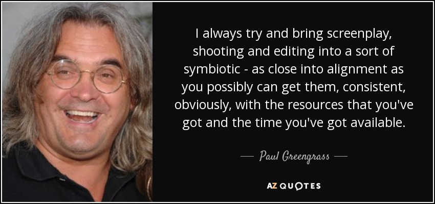 I always try and bring screenplay, shooting and editing into a sort of symbiotic - as close into alignment as you possibly can get them, consistent, obviously, with the resources that you've got and the time you've got available. - Paul Greengrass