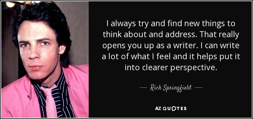 I always try and find new things to think about and address. That really opens you up as a writer. I can write a lot of what I feel and it helps put it into clearer perspective. - Rick Springfield