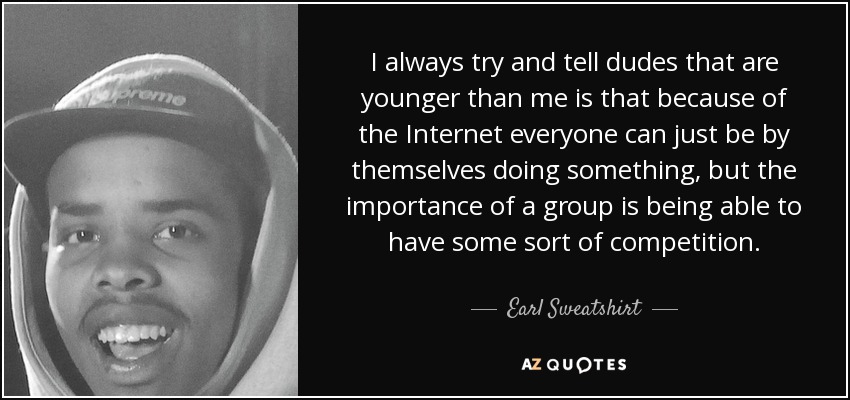 I always try and tell dudes that are younger than me is that because of the Internet everyone can just be by themselves doing something, but the importance of a group is being able to have some sort of competition. - Earl Sweatshirt