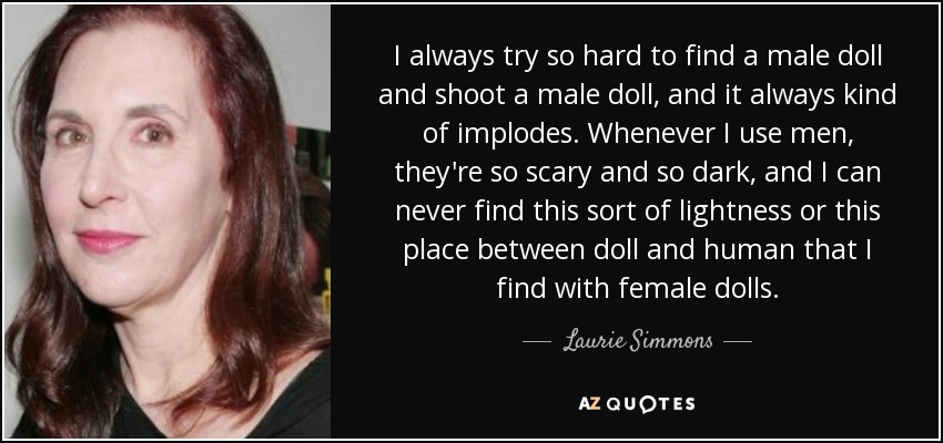 I always try so hard to find a male doll and shoot a male doll, and it always kind of implodes. Whenever I use men, they're so scary and so dark, and I can never find this sort of lightness or this place between doll and human that I find with female dolls. - Laurie Simmons