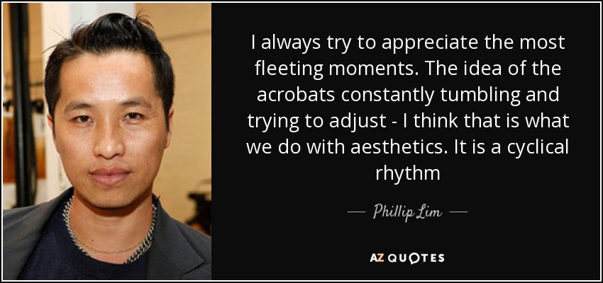 I always try to appreciate the most fleeting moments. The idea of the acrobats constantly tumbling and trying to adjust - I think that is what we do with aesthetics. It is a cyclical rhythm - Phillip Lim