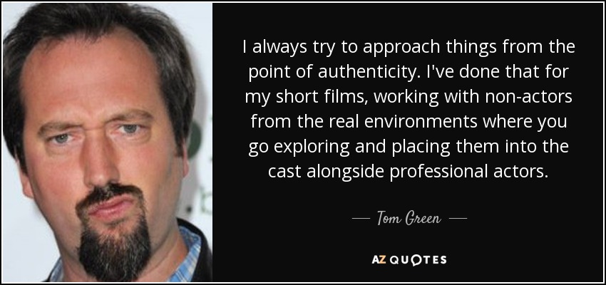 I always try to approach things from the point of authenticity. I've done that for my short films, working with non-actors from the real environments where you go exploring and placing them into the cast alongside professional actors. - Tom Green