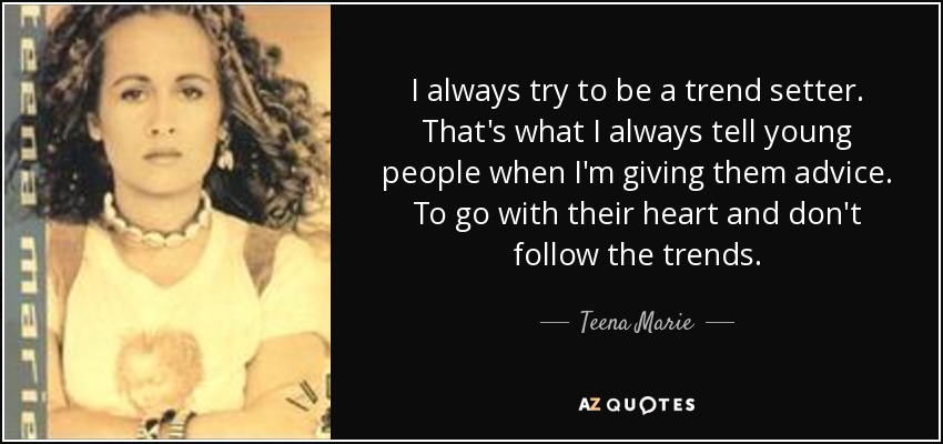 I always try to be a trend setter. That's what I always tell young people when I'm giving them advice. To go with their heart and don't follow the trends. - Teena Marie
