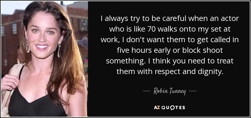 I always try to be careful when an actor who is like 70 walks onto my set at work, I don't want them to get called in five hours early or block shoot something. I think you need to treat them with respect and dignity. - Robin Tunney