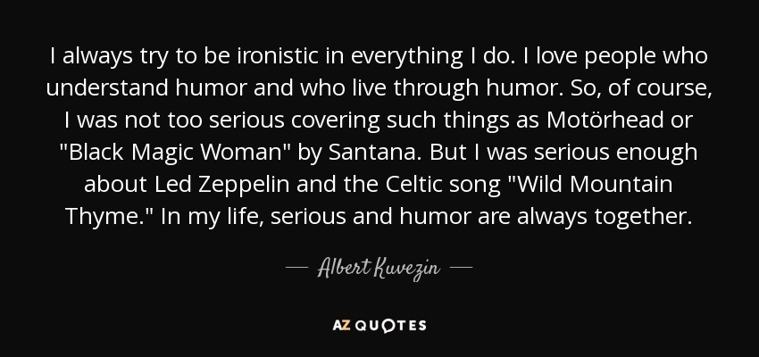 I always try to be ironistic in everything I do. I love people who understand humor and who live through humor. So, of course, I was not too serious covering such things as Motörhead or 