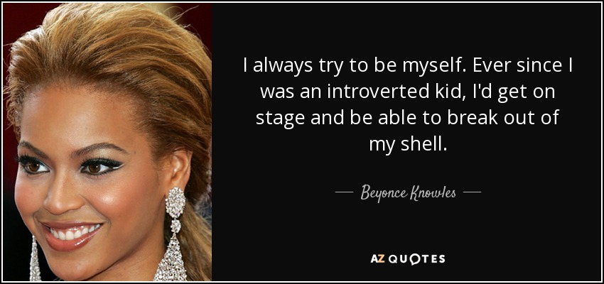 I always try to be myself. Ever since I was an introverted kid, I'd get on stage and be able to break out of my shell. - Beyonce Knowles