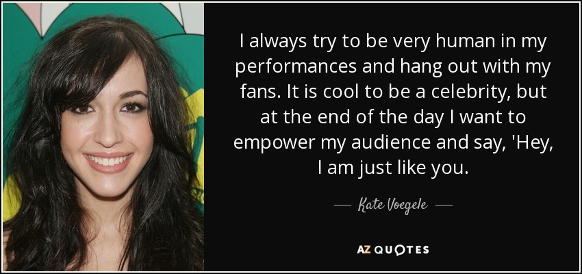 I always try to be very human in my performances and hang out with my fans. It is cool to be a celebrity, but at the end of the day I want to empower my audience and say, 'Hey, I am just like you. - Kate Voegele