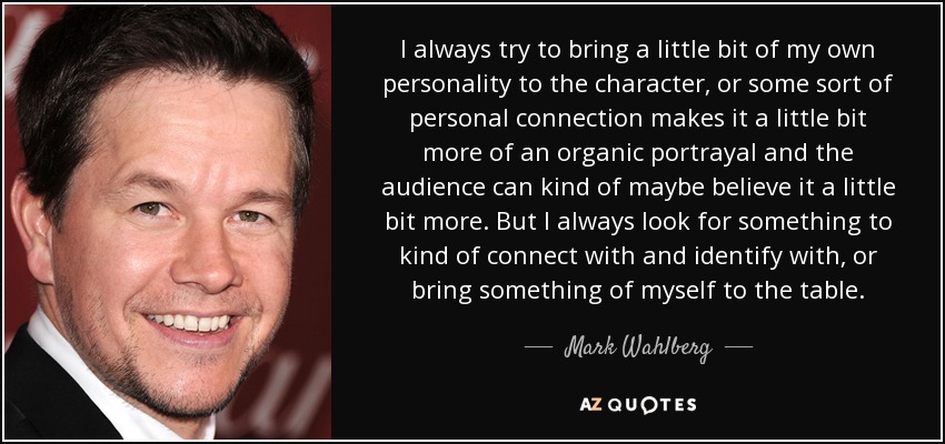 I always try to bring a little bit of my own personality to the character, or some sort of personal connection makes it a little bit more of an organic portrayal and the audience can kind of maybe believe it a little bit more. But I always look for something to kind of connect with and identify with, or bring something of myself to the table. - Mark Wahlberg