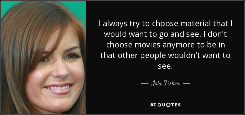 I always try to choose material that I would want to go and see. I don't choose movies anymore to be in that other people wouldn't want to see. - Isla Fisher