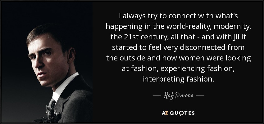 I always try to connect with what's happening in the world-reality, modernity, the 21st century, all that - and with Jil it started to feel very disconnected from the outside and how women were looking at fashion, experiencing fashion, interpreting fashion. - Raf Simons