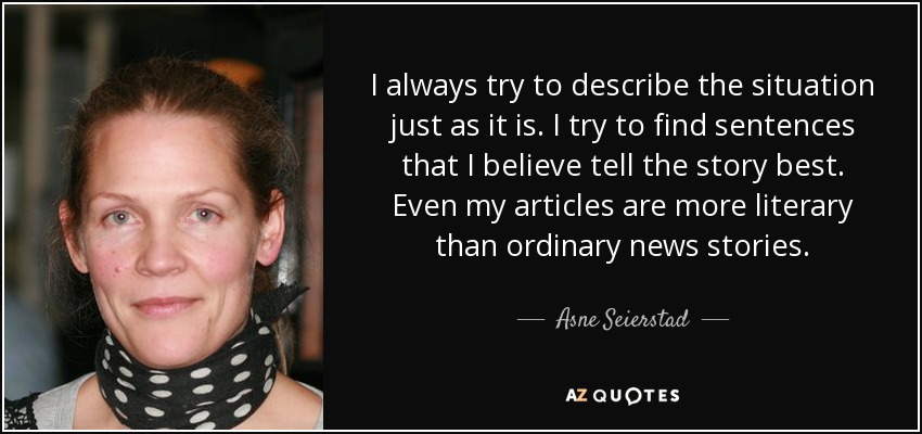 I always try to describe the situation just as it is. I try to find sentences that I believe tell the story best. Even my articles are more literary than ordinary news stories. - Asne Seierstad