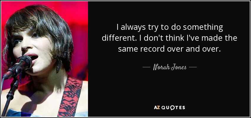 I always try to do something different. I don't think I've made the same record over and over. - Norah Jones