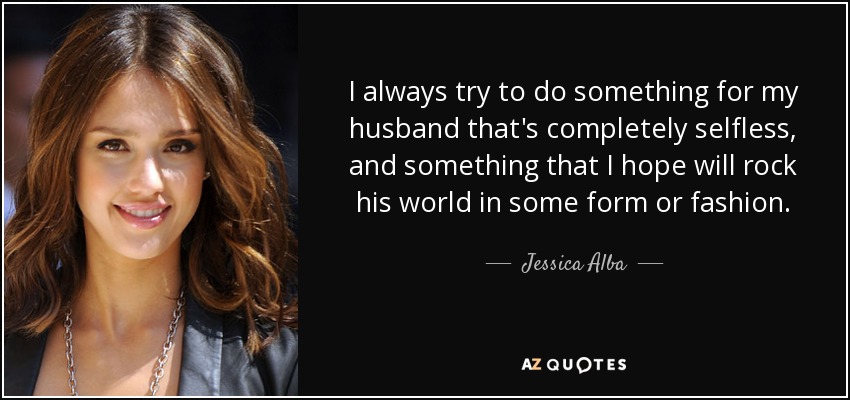 I always try to do something for my husband that's completely selfless, and something that I hope will rock his world in some form or fashion. - Jessica Alba