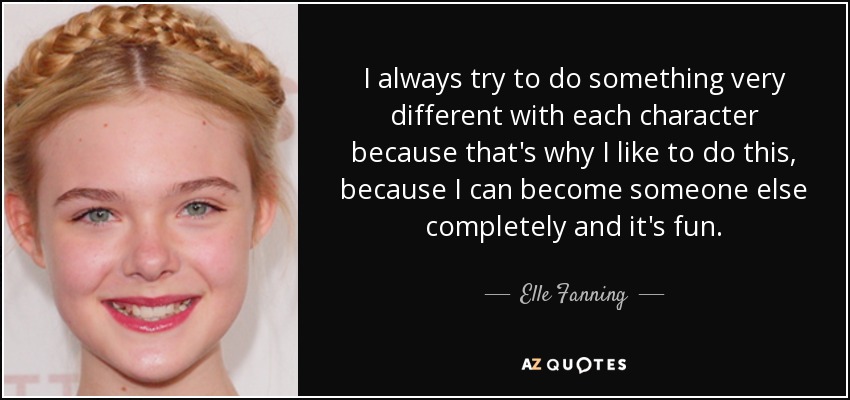 I always try to do something very different with each character because that's why I like to do this, because I can become someone else completely and it's fun. - Elle Fanning