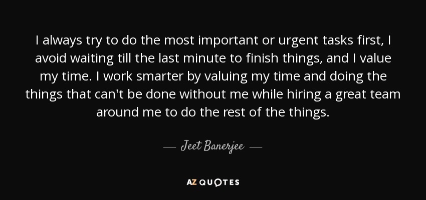 I always try to do the most important or urgent tasks first, I avoid waiting till the last minute to finish things, and I value my time. I work smarter by valuing my time and doing the things that can't be done without me while hiring a great team around me to do the rest of the things. - Jeet Banerjee