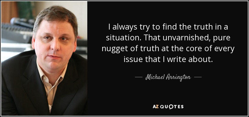 I always try to find the truth in a situation. That unvarnished, pure nugget of truth at the core of every issue that I write about. - Michael Arrington