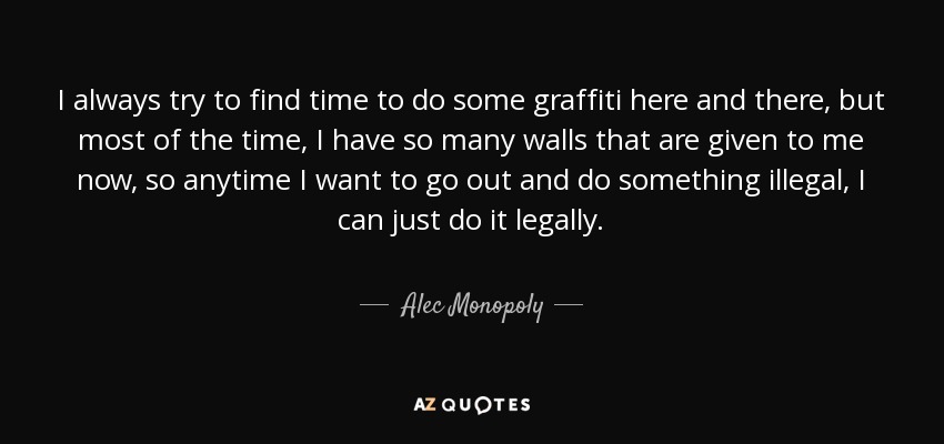 I always try to find time to do some graffiti here and there, but most of the time, I have so many walls that are given to me now, so anytime I want to go out and do something illegal, I can just do it legally. - Alec Monopoly
