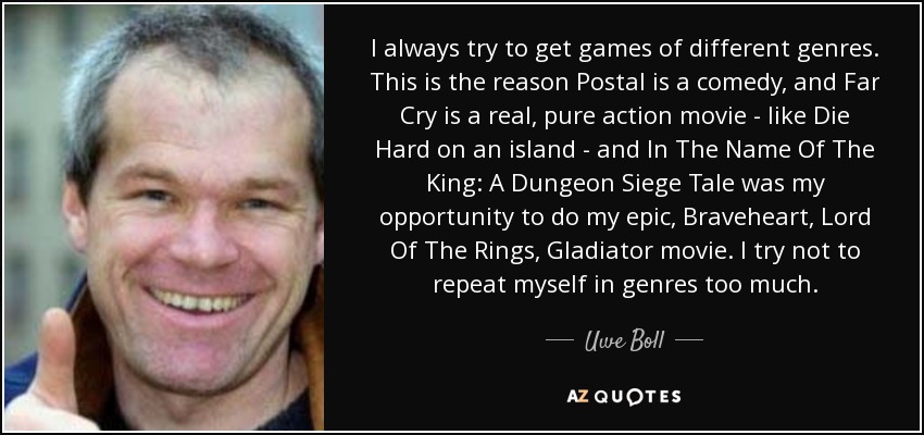 I always try to get games of different genres. This is the reason Postal is a comedy, and Far Cry is a real, pure action movie - like Die Hard on an island - and In The Name Of The King: A Dungeon Siege Tale was my opportunity to do my epic, Braveheart, Lord Of The Rings, Gladiator movie. I try not to repeat myself in genres too much. - Uwe Boll