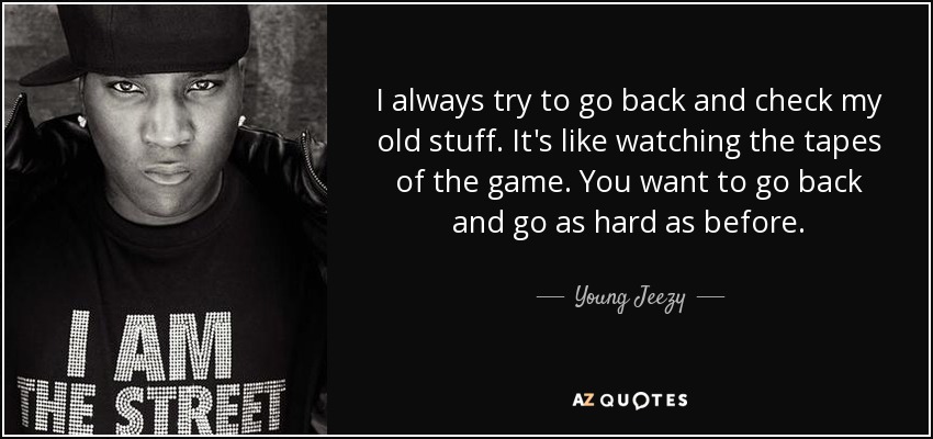 I always try to go back and check my old stuff. It's like watching the tapes of the game. You want to go back and go as hard as before. - Young Jeezy