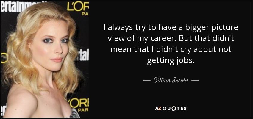 I always try to have a bigger picture view of my career. But that didn't mean that I didn't cry about not getting jobs. - Gillian Jacobs