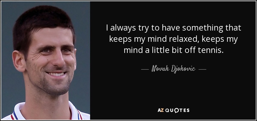 I always try to have something that keeps my mind relaxed, keeps my mind a little bit off tennis. - Novak Djokovic