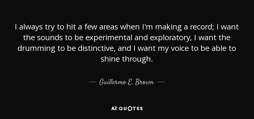 I always try to hit a few areas when I'm making a record; I want the sounds to be experimental and exploratory, I want the drumming to be distinctive, and I want my voice to be able to shine through. - Guillermo E. Brown