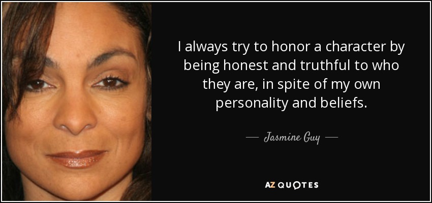 I always try to honor a character by being honest and truthful to who they are, in spite of my own personality and beliefs. - Jasmine Guy